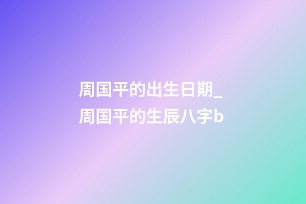 周国平的出生日期_ 周国平的生辰八字b